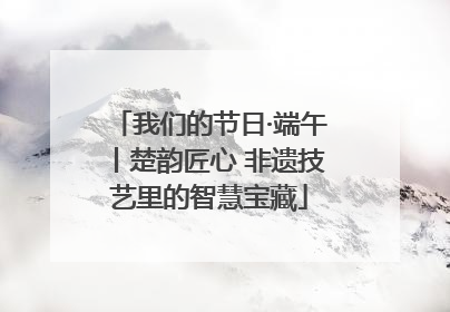 我们的节日·端午丨楚韵匠心 非遗技艺里的智慧宝藏
