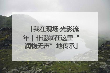 我在现场·光影流年｜非遗就在这里“润物无声”地传承