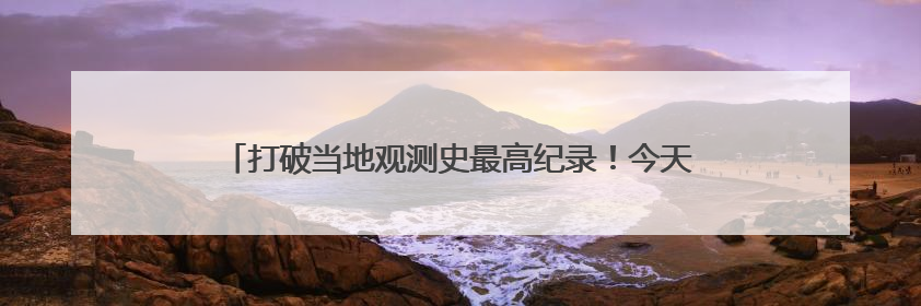 打破当地观测史最高纪录！今天中午，怀柔地面温度71.1℃