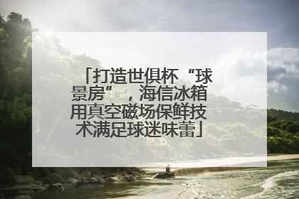 打造世俱杯“球景房”，海信冰箱用真空磁场保鲜技术满足球迷味蕾