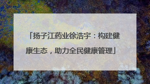 扬子江药业徐浩宇：构建健康生态，助力全民健康管理
