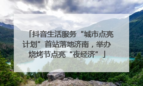 抖音生活服务“城市点亮计划”首站落地济南，举办烧烤节点亮“夜经济”