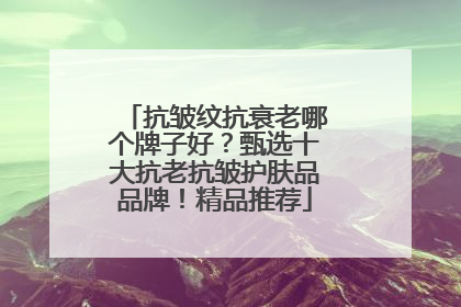 抗皱纹抗衰老哪个牌子好？甄选十大抗老抗皱护肤品品牌！精品推荐