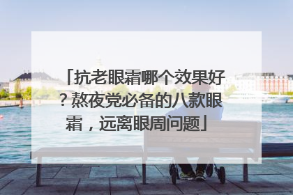 抗老眼霜哪个效果好？熬夜党必备的八款眼霜，远离眼周问题