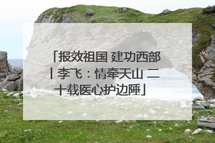 报效祖国 建功西部丨李飞：情牵天山 二十载医心护边陲