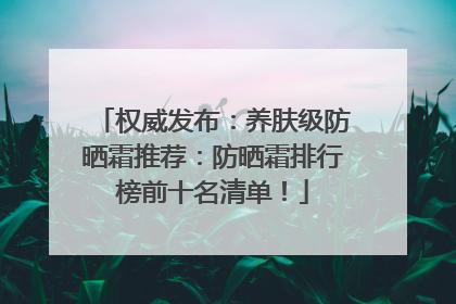 权威发布：养肤级防晒霜推荐：防晒霜排行榜前十名清单！