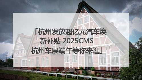 杭州发放超亿元汽车焕新补贴 2025CMS杭州车展端午等你来逛