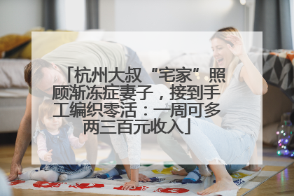 杭州大叔“宅家”照顾渐冻症妻子，接到手工编织零活：一周可多两三百元收入