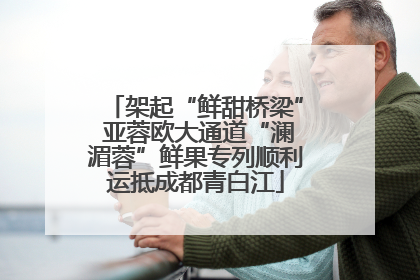 架起“鲜甜桥梁” 亚蓉欧大通道“澜湄蓉”鲜果专列顺利运抵成都青白江
