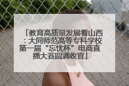 教育高质量发展看山西：大同师范高等专科学校第一届“忘忧杯”电商直播大赛圆满收官