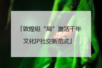 敦煌组“局”激活千年文化IP社交新范式