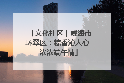 文化社区｜威海市环翠区：粽香沁人心 浓浓端午情