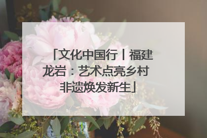 文化中国行丨福建龙岩：艺术点亮乡村 非遗焕发新生