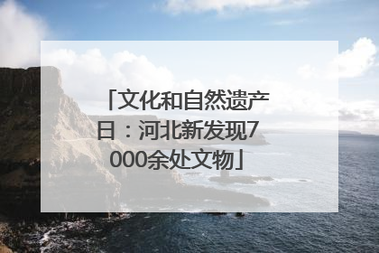 文化和自然遗产日：河北新发现7000余处文物