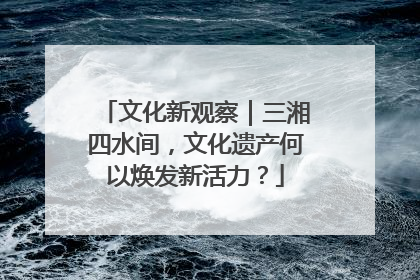 文化新观察｜三湘四水间，文化遗产何以焕发新活力？