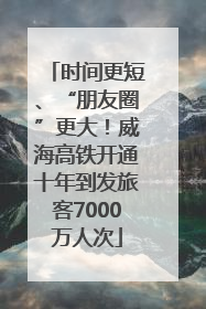 时间更短、“朋友圈”更大！威海高铁开通十年到发旅客7000万人次