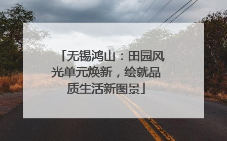 无锡鸿山：田园风光单元焕新，绘就品质生活新图景