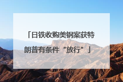 日铁收购美钢案获特朗普有条件“放行”