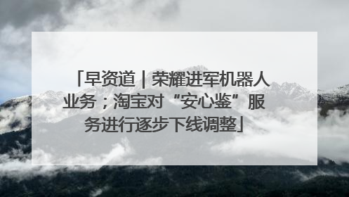 早资道｜荣耀进军机器人业务；淘宝对“安心鉴”服务进行逐步下线调整