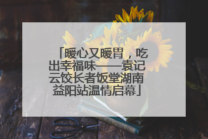 暖心又暖胃，吃出幸福味——袁记云饺长者饭堂湖南益阳站温情启幕