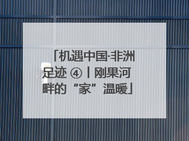 机遇中国·非洲足迹 ④丨刚果河畔的“家”温暖