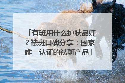有斑用什么护肤品好？祛斑口碑分享：国家唯一认证的祛斑产品