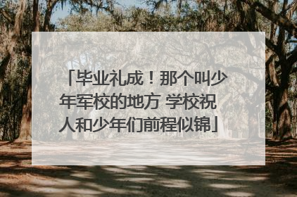 毕业礼成！那个叫少年军校的地方 学校祝人和少年们前程似锦
