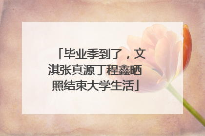 毕业季到了，文淇张真源丁程鑫晒照结束大学生活