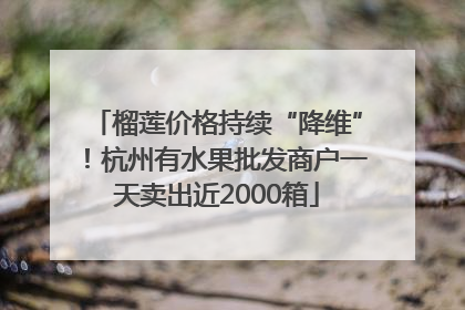 榴莲价格持续“降维”！杭州有水果批发商户一天卖出近2000箱