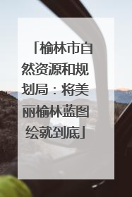 榆林市自然资源和规划局：将美丽榆林蓝图绘就到底