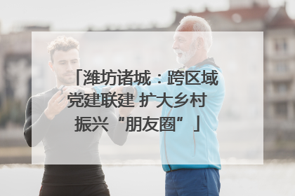 潍坊诸城：跨区域党建联建 扩大乡村振兴“朋友圈”