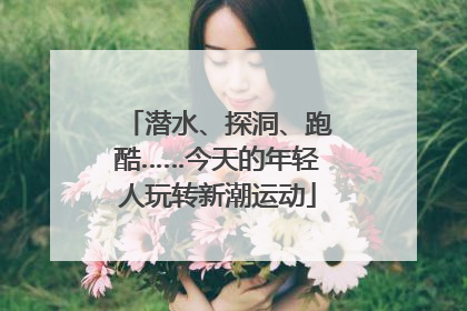 潜水、探洞、跑酷……今天的年轻人玩转新潮运动