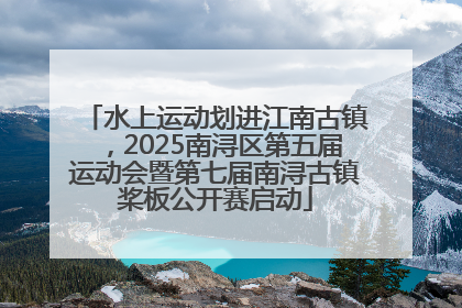 水上运动划进江南古镇，2025南浔区第五届运动会暨第七届南浔古镇桨板公开赛启动