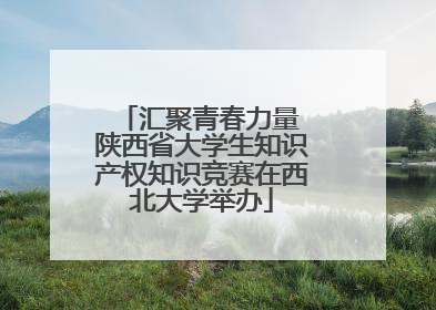 汇聚青春力量 陕西省大学生知识产权知识竞赛在西北大学举办