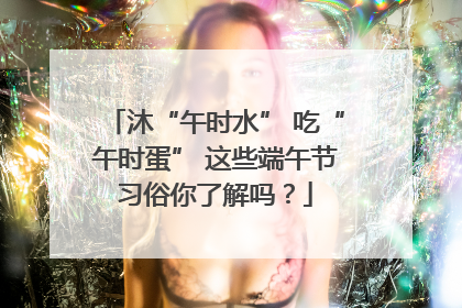 沐“午时水” 吃“午时蛋” 这些端午节习俗你了解吗？