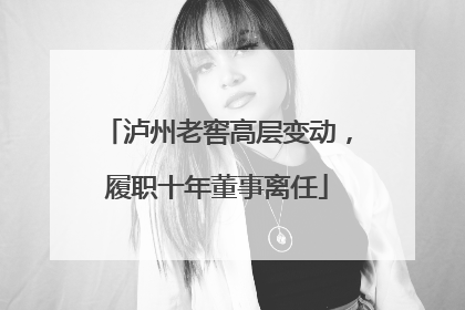 泸州老窖高层变动，履职十年董事离任