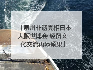 泉州非遗亮相日本大阪世博会 经贸文化交流再添硕果