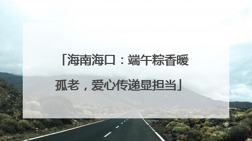 海南海口：端午粽香暖孤老，爱心传递显担当