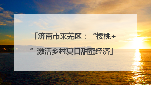 济南市莱芜区：“樱桃+”激活乡村夏日甜蜜经济