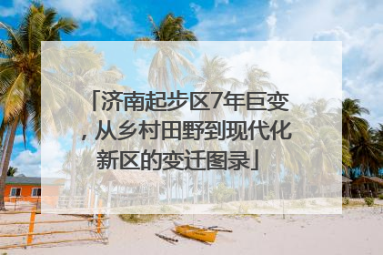 济南起步区7年巨变，从乡村田野到现代化新区的变迁图录