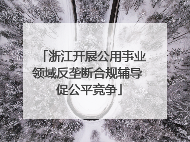 浙江开展公用事业领域反垄断合规辅导 促公平竞争