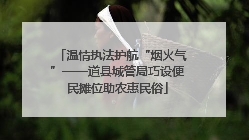 温情执法护航“烟火气”——道县城管局巧设便民摊位助农惠民俗