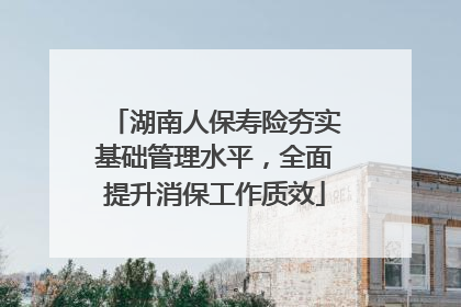 湖南人保寿险夯实基础管理水平，全面提升消保工作质效