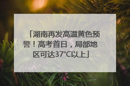 湖南再发高温黄色预警！高考首日，局部地区可达37℃以上