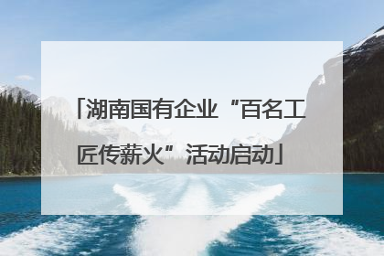湖南国有企业“百名工匠传薪火”活动启动