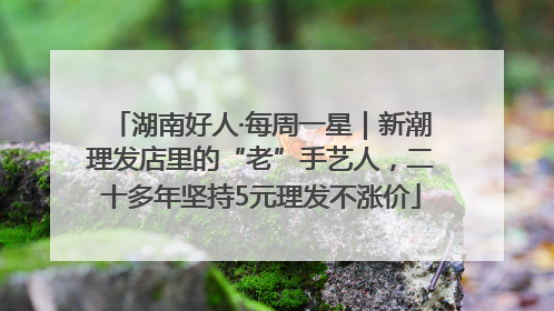 湖南好人·每周一星｜新潮理发店里的“老”手艺人，二十多年坚持5元理发不涨价