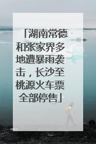 湖南常德和张家界多地遭暴雨袭击，长沙至桃源火车票全部停售