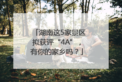 湖南这5家景区拟获评“4A”，有你的家乡吗？