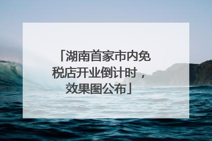 湖南首家市内免税店开业倒计时，效果图公布