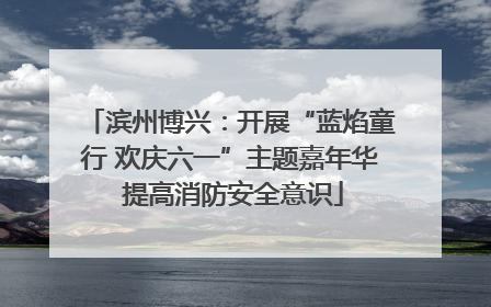 滨州博兴：开展“蓝焰童行 欢庆六一”主题嘉年华 提高消防安全意识